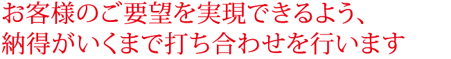 お客様のご要望を実現できるよう、納得がいくまで打ち合わせを行います